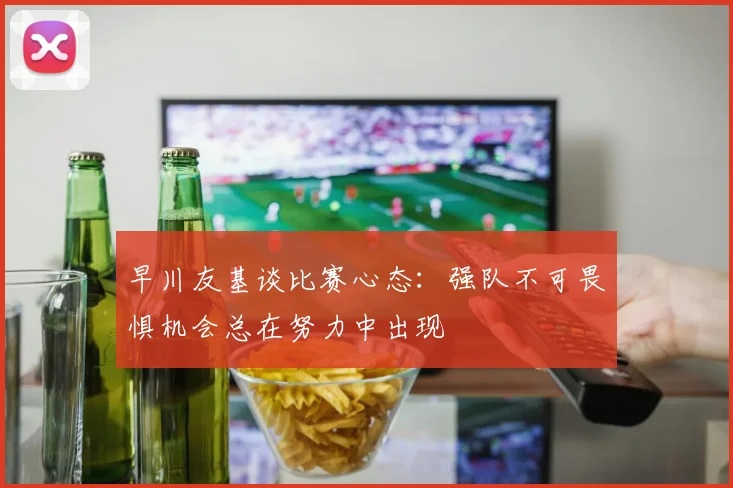 早川友基谈比赛心态：强队不可畏惧机会总在努力中出现