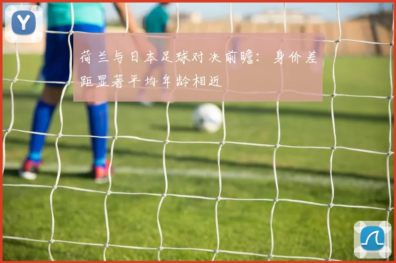 荷兰与日本足球对决前瞻：身价差距显著平均年龄相近