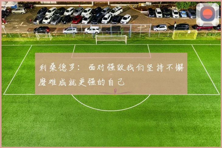 利桑德罗：面对强敌我们坚持不懈磨难成就更强的自己