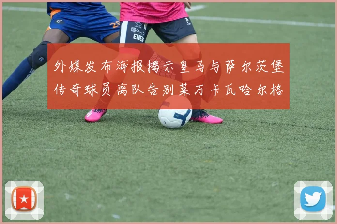 外媒发布海报揭示皇马与萨尔茨堡传奇球员离队告别莱万卡瓦哈尔格列兹曼