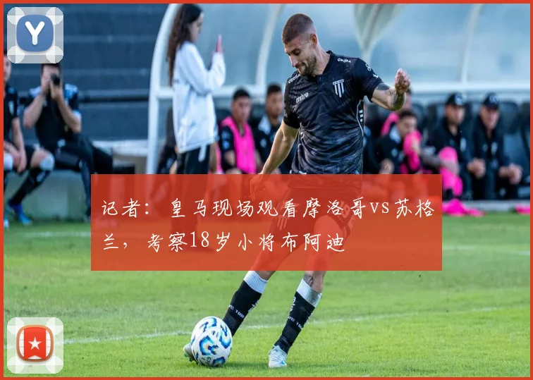 记者：皇马现场观看摩洛哥vs苏格兰，考察18岁小将布阿迪