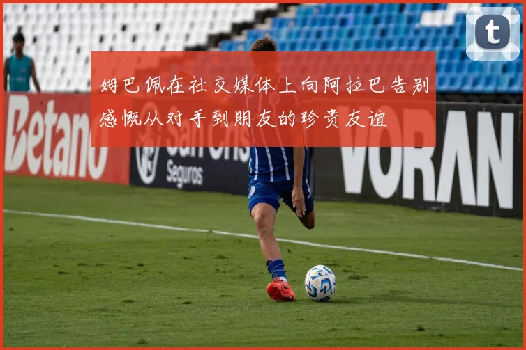 姆巴佩在社交媒体上向阿拉巴告别感慨从对手到朋友的珍贵友谊