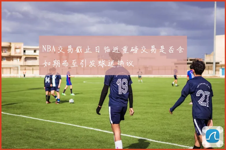 NBA交易截止日临近重磅交易是否会如期而至引发球迷热议