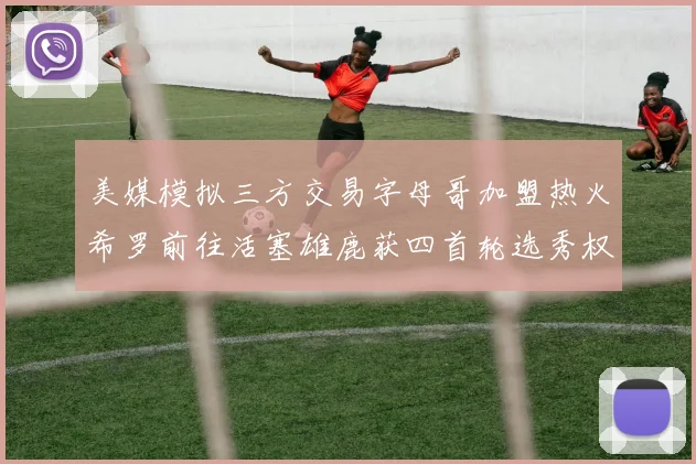美媒模拟三方交易字母哥加盟热火希罗前往活塞雄鹿获四首轮选秀权与两次互换权