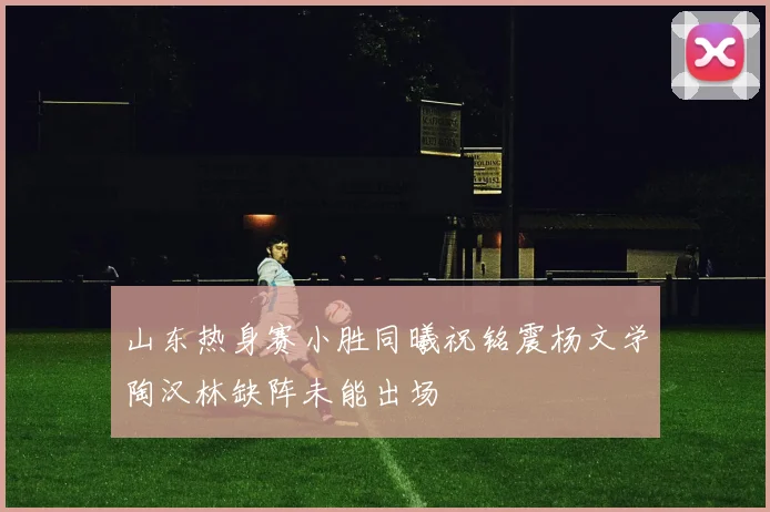 山东热身赛小胜同曦祝铭震杨文学陶汉林缺阵未能出场
