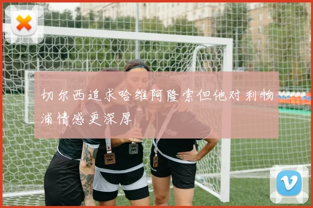 切尔西追求哈维阿隆索但他对利物浦情感更深厚