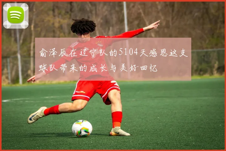俞泽辰在辽宁队的5104天感恩这支球队带来的成长与美好回忆
