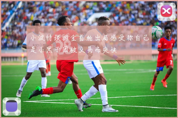 小波特谈掘金首轮出局感受称自己是小黑子因被交易而爽快
