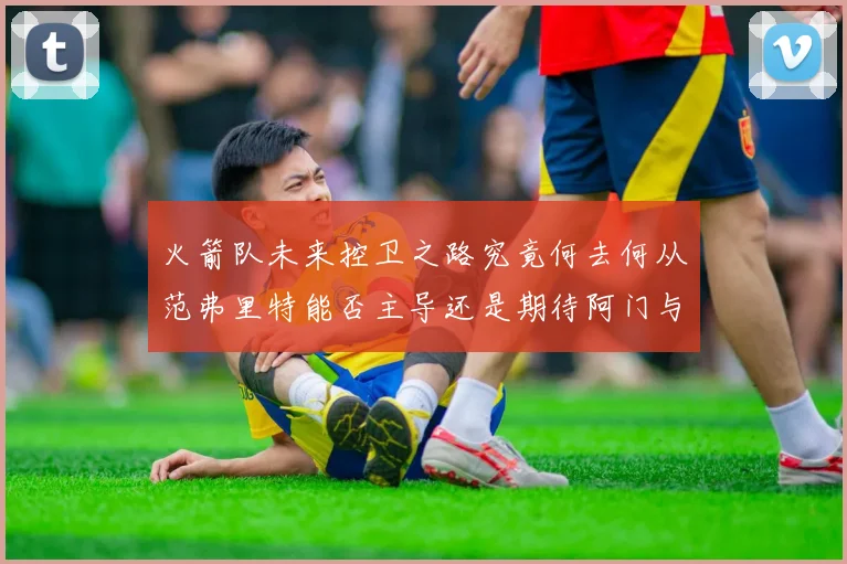 火箭队未来控卫之路究竟何去何从范弗里特能否主导还是期待阿门与谢泼德崛起