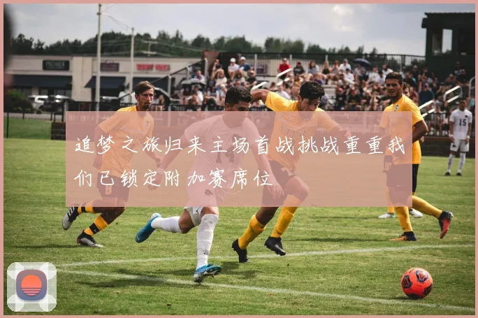 追梦之旅归来主场首战挑战重重我们已锁定附加赛席位
