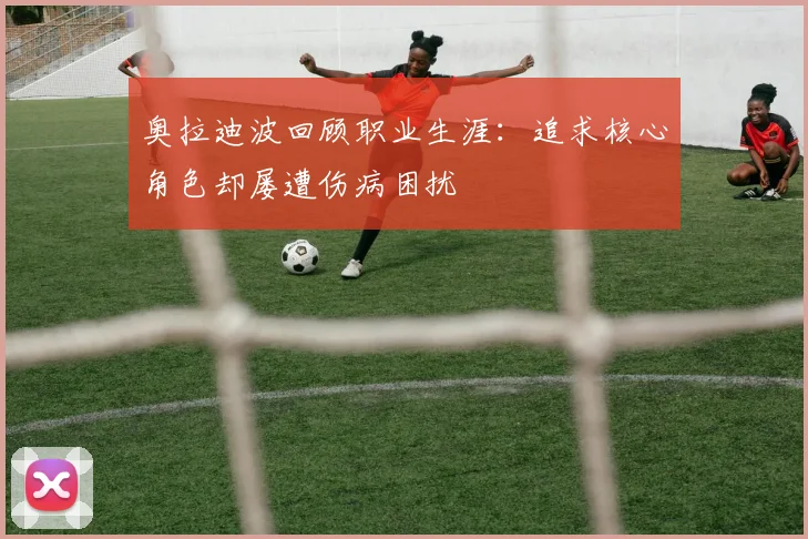 奥拉迪波回顾职业生涯：追求核心角色却屡遭伤病困扰