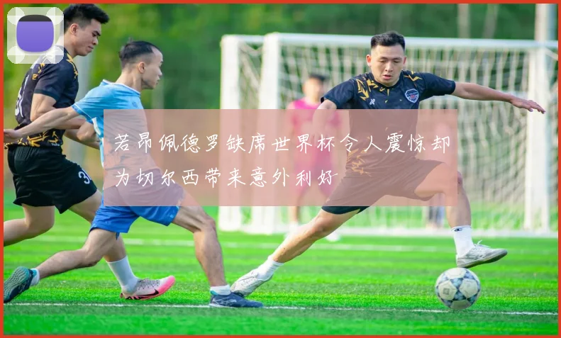 若昂佩德罗缺席世界杯令人震惊却为切尔西带来意外利好