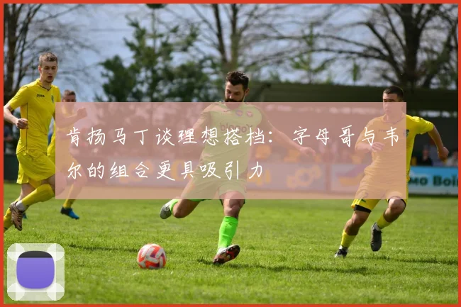 肯扬马丁谈理想搭档：字母哥与韦尔的组合更具吸引力