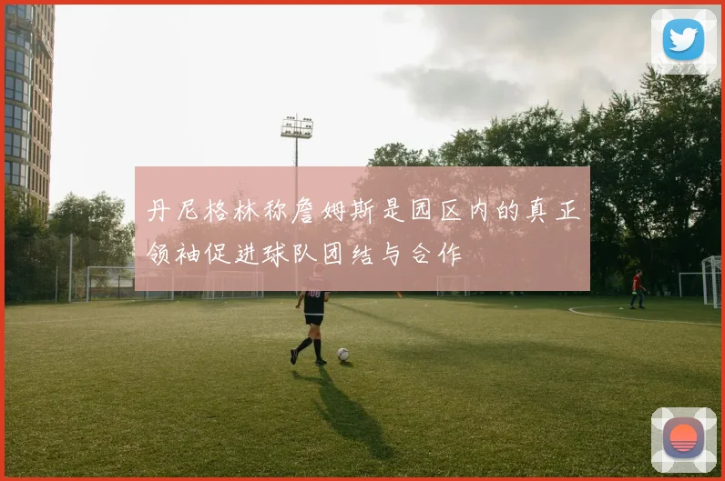 丹尼格林称詹姆斯是园区内的真正领袖促进球队团结与合作