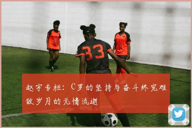 赵宇专栏：C罗的坚持与奋斗终究难敌岁月的无情流逝