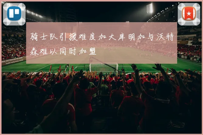 骑士队引援难度加大库明加与沃特森难以同时加盟