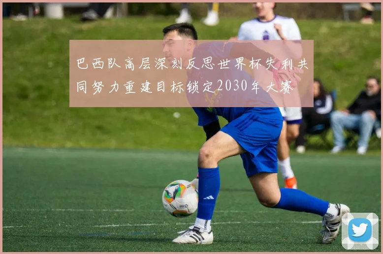 巴西队高层深刻反思世界杯失利共同努力重建目标锁定2030年大赛