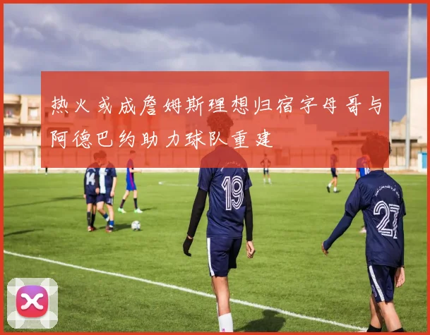 热火或成詹姆斯理想归宿字母哥与阿德巴约助力球队重建