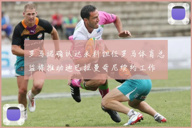 罗马诺确认达米科担任罗马体育总监将推动迪巴拉曼奇尼续约工作